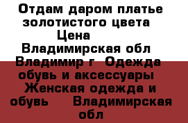 Отдам даром платье золотистого цвета › Цена ­ 10 - Владимирская обл., Владимир г. Одежда, обувь и аксессуары » Женская одежда и обувь   . Владимирская обл.